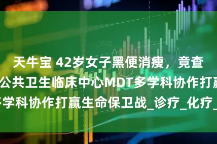 天牛宝 42岁女子黑便消瘦，竟查出胃癌！青岛市公共卫生临床中心MDT多学科协作打赢生命保卫战_诊疗_化疗_肿瘤