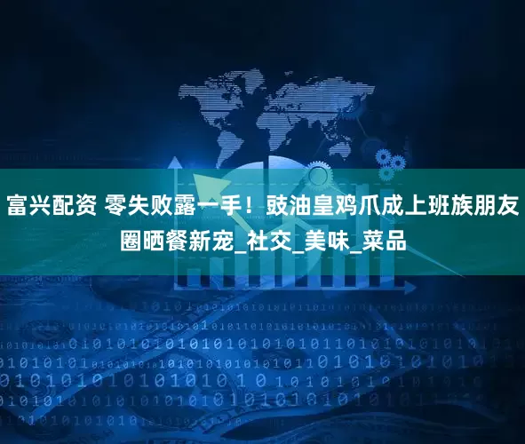 富兴配资 零失败露一手！豉油皇鸡爪成上班族朋友圈晒餐新宠_社交_美味_菜品