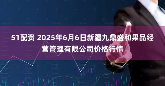 51配资 2025年6月6日新疆九鼎盛和果品经营管理有限公司价格行情