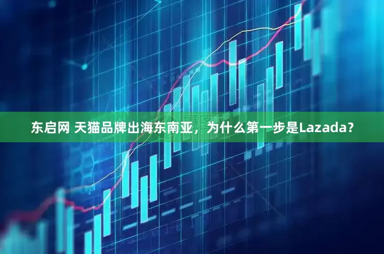 东启网 天猫品牌出海东南亚，为什么第一步是Lazada？