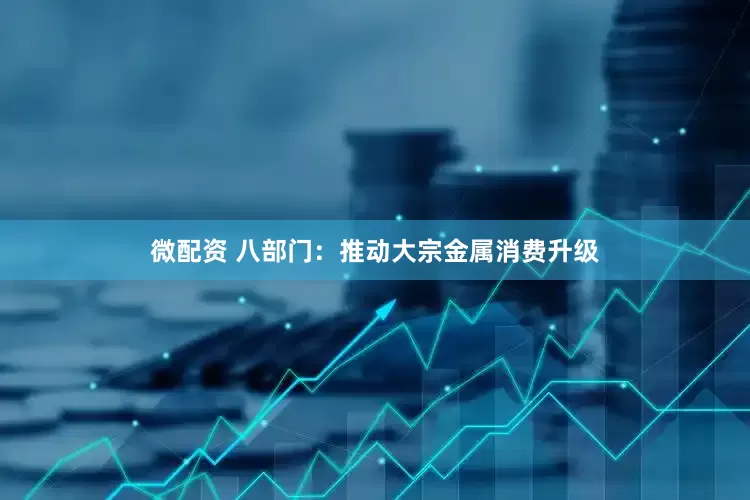 微配资 八部门：推动大宗金属消费升级