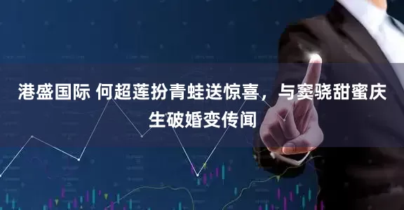 港盛国际 何超莲扮青蛙送惊喜，与窦骁甜蜜庆生破婚变传闻