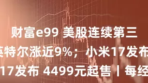 财富e99 美股连续第三日收跌 英特尔涨近9%；小米17发布 4499元起售丨每经早参