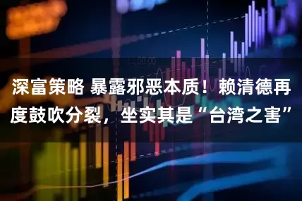 深富策略 暴露邪恶本质！赖清德再度鼓吹分裂，坐实其是“台湾之害”
