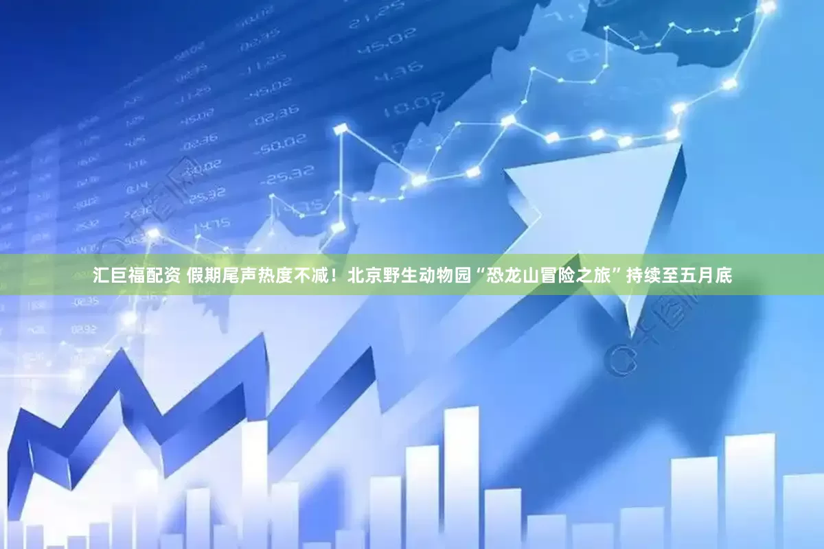汇巨福配资 假期尾声热度不减！北京野生动物园“恐龙山冒险之旅”持续至五月底